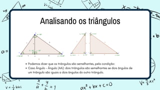Analisando os triângulos
Podemos dizer que os triângulos são semelhantes, pela condição:
Caso Ângulo – Ângulo (AA): dois triângulos são semelhantes se dois ângulos de
um triângulo são iguais a dois ângulos do outro triângulo.
 