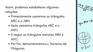 Assim, podemos estabelecer algumas
relações.
Primeiramente usaremos os triângulos
ABC e o ABH;
Após usaremos triângulos ABC e o
AHC;
A seguir os triângulos menores ABH e
AHC;
Por fim, demonstraremos o Teorema de
Pitágoras.
 