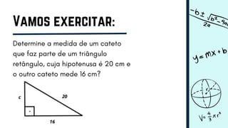 Vamos exercitar:
Determine a medida de um cateto
que faz parte de um triângulo
retângulo, cuja hipotenusa é 20 cm e
o outro cateto mede 16 cm?
 