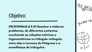 Objetivo:
(PR.EF09MA13.d.9.51) Resolver e elaborar
problemas, de diferentes contextos,
envolvendo as relações métricas e
trigonométricas no triângulo retângulo,
entre elas o teorema de Pitágoras e a
semelhança de triângulos.
 