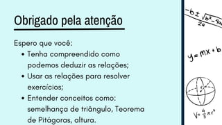 Obrigado pela atenção
Espero que você:
Tenha compreendido como
podemos deduzir as relações;
Usar as relações para resolver
exercícios;
Entender conceitos como:
semelhança de triângulo, Teorema
de Pitágoras, altura.
 