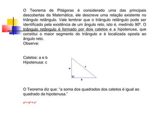 O Teorema de Pitágoras é considerado uma das principais
descobertas da Matemática, ele descreve uma relação existente no
triângulo retângulo. Vale lembrar que o triângulo retângulo pode ser
identificado pela existência de um ângulo reto, isto é, medindo 90º. O
triângulo retângulo é formado por dois catetos e a hipotenusa, que
constitui o maior segmento do triângulo e é localizada oposta ao
ângulo reto.
Observe:


Catetos: a e b
Hipotenusa: c




O Teorema diz que: “a soma dos quadrados dos catetos é igual ao
quadrado da hipotenusa.”

a² + b² = c²
 