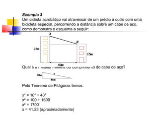 Exemplo 3
Um ciclista acrobático vai atravessar de um prédio a outro com uma
bicicleta especial, percorrendo a distância sobre um cabo de aço,
como demonstra o esquema a seguir:




Qual é a medida mínima do comprimento do cabo de aço?



Pelo Teorema de Pitágoras temos:

x² = 10² + 40²
x² = 100 + 1600
x² = 1700
x = 41,23 (aproximadamente)
 