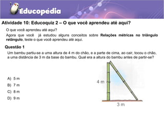 Atividade 10: Educoquiz 2 – O que você aprendeu até aqui?
O que você aprendeu até aqui?
Agora que você já estudou alguns conceitos sobre Relações métricas no triângulo
retângulo, teste o que você aprendeu até aqui.
Questão 1
A) 5 m
B) 7 m
C) 8 m
D) 9 m
Um bambu partiu-se a uma altura de 4 m do chão, e a parte de cima, ao cair, tocou o chão,
a uma distância de 3 m da base do bambu. Qual era a altura do bambu antes de partir-se?
 