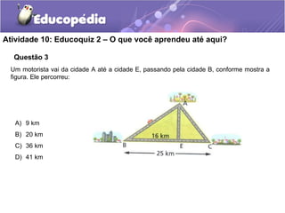 Atividade 10: Educoquiz 2 – O que você aprendeu até aqui?
Questão 3
Um motorista vai da cidade A até a cidade E, passando pela cidade B, conforme mostra a
figura. Ele percorreu:
A) 9 km
B) 20 km
C) 36 km
D) 41 km
 