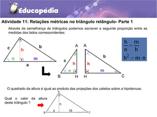 Atividade 11: Relações métricas no triângulo retângulo- Parte 1
O quadrado da altura é igual ao produto das projeções dos catetos sobre a hipotenusa.
Através da semelhança de triângulos podemos escrever a seguinte proporção entre as
medidas dos lados correspondentes:
Qual o valor da altura
deste triângulo ?
 