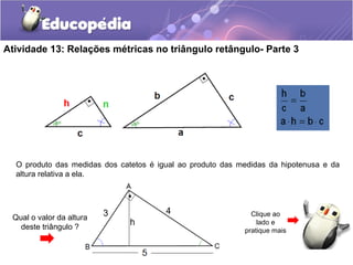Atividade 13: Relações métricas no triângulo retângulo- Parte 3
O produto das medidas dos catetos é igual ao produto das medidas da hipotenusa e da
altura relativa a ela.
Qual o valor da altura
deste triângulo ?
Clique ao
lado e
pratique mais
 