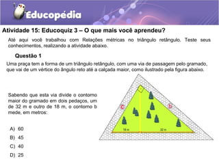 Atividade 15: Educoquiz 3 – O que mais você aprendeu?
Até aqui você trabalhou com Relações métricas no triângulo retângulo. Teste seus
conhecimentos, realizando a atividade abaixo.
Questão 1
Uma praça tem a forma de um triângulo retângulo, com uma via de passagem pelo gramado,
que vai de um vértice do ângulo reto até a calçada maior, como ilustrado pela figura abaixo.
Sabendo que esta via divide o contorno
maior do gramado em dois pedaços, um
de 32 m e outro de 18 m, o contorno b
mede, em metros:
A) 60
B) 45
C) 40
D) 25
 