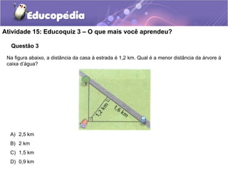 Questão 3
Atividade 15: Educoquiz 3 – O que mais você aprendeu?
Na figura abaixo, a distância da casa à estrada é 1,2 km. Qual é a menor distância da árvore à
caixa d’água?
A) 2,5 km
B) 2 km
C) 1,5 km
D) 0,9 km
 
