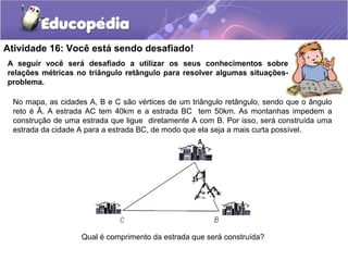 Atividade 16: Você está sendo desafiado!
A seguir você será desafiado a utilizar os seus conhecimentos sobre
relações métricas no triângulo retângulo para resolver algumas situações-
problema.
No mapa, as cidades A, B e C são vértices de um triângulo retângulo, sendo que o ângulo
reto é Â. A estrada AC tem 40km e a estrada BC tem 50km. As montanhas impedem a
construção de uma estrada que ligue diretamente A com B. Por isso, será construída uma
estrada da cidade A para a estrada BC, de modo que ela seja a mais curta possível.
Qual é comprimento da estrada que será construída?
 