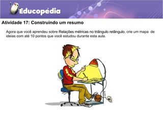Atividade 17: Construindo um resumo
Agora que você aprendeu sobre Relações métricas no triângulo retânguloRelações métricas no triângulo retângulo, crie um mapa de
ideias com até 10 pontos que você estudou durante esta aula.
 