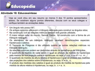 Atividade 18: Educossíntese
Veja se você citou em seu resumo ao menos 5 dos 10 pontos apresentados
abaixo. Se existirem alguns pontos diferentes, discuta com os seus colegas e
verifique também as anotações deles.
 Um ângulo reto possui 90°;
 Os antigos egípcios utilizavam o triângulo retângulo para construir os ângulos retos;
 Na construção civil as relações métricas também tem grande utilidade;
 O maior relógio solar do mundo, Samrat Yantra, foi construído com a forma de um
triângulo retângulo;
 Os elementos de um triângulo retângulo recebem denominações especiais:
hipotenusa e catetos;
 O Teorema de Pitágoras é tão utilizado quanto as outras relações métricas no
triângulo retângulo;
 As relações métricas podem ser deduzidas através da semelhança de triângulos;
 O quadrado da medida de cada cateto é igual ao produto da medida da hipotenusa
pela medida de sua projeção sobre a hipotenusa, ou seja, c² = a . n ou b² = a . m ;
 O quadrado da medida da altura relativa à hipotenusa é igual ao produto das medidas
das projeções dos catetos sobre a hipotenusa, ou seja, h² = m . n;
 O produto das medidas dos catetos é igual ao produto da medida da hipotenusa pela
medida da altura relativa à hipotenusa, ou seja, b . c = a . h.
 
