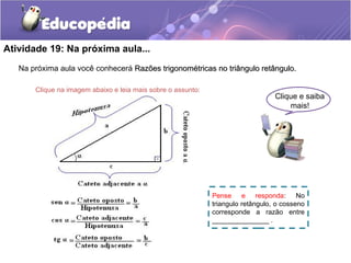 Atividade 19: Na próxima aula...
Na próxima aula você conhecerá Razões trigonométricas no triângulo retângulo.Razões trigonométricas no triângulo retângulo.
Clique e saiba
mais!
Clique na imagem abaixo e leia mais sobre o assunto:
Pense e responda: No
triangulo retângulo, o cosseno
corresponde a razão entre
_______________ .
 