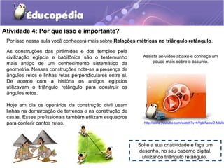 Atividade 4: Por que isso é importante?
Por isso nessa aula você conhecerá mais sobre Relações métricas no triângulo retângulo.
As construções das pirâmides e dos templos pela
civilização egípcia e babilônica são o testemunho
mais antigo de um conhecimento sistemático da
geometria. Nessas construções nota-se a presença de
ângulos retos e linhas retas perpendiculares entre si.
De acordo com a história os antigos egípcios
utilizavam o triângulo retângulo para construir os
ângulos retos.
Hoje em dia os operários da construção civil usam
linhas na demarcação de terrenos e na construção de
casas. Esses profissionais também utilizam esquadros
para conferir cantos retos.
Assista ao vídeo abaixo e conheça um
pouco mais sobre o assunto.
http://www.youtube.com/watch?v=hVpbAacwD-M&fe
Solte a sua criatividade e faça um
desenho, no seu caderno digital,
utilizando triângulo retângulo.
 