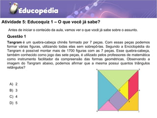 Atividade 5: Educoquiz 1 – O que você já sabe?
Questão 1
Antes de iniciar o conteúdo da aula, vamos ver o que você já sabe sobre o assunto.
Tangram é um quebra-cabeça chinês formado por 7 peças. Com essas peças podemos
formar várias figuras, utilizando todas elas sem sobrepô-las. Segundo a Enciclopédia do
Tangram é possível montar mais de 1700 figuras com as 7 peças. Esse quebra-cabeça,
também conhecido como jogo das sete peças, é utilizado pelos professores de matemática
como instrumento facilitador da compreensão das formas geométricas. Observando a
imagem do Tangram abaixo, podemos afirmar que a mesma possui quantos triângulos
retângulos?
A) 2
B) 3
C) 4
D) 5
 