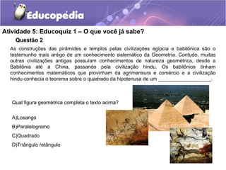 Questão 2
Atividade 5: Educoquiz 1 – O que você já sabe?
As construções das pirâmides e templos pelas civilizações egípcia e babilônica são o
testemunho mais antigo de um conhecimento sistemático da Geometria. Contudo, muitas
outras civilizações antigas possuíam conhecimentos de natureza geométrica, desde a
Babilônia até a China, passando pela civilização hindu. Os babilônios tinham
conhecimentos matemáticos que provinham da agrimensura e comércio e a civilização
hindu conhecia o teorema sobre o quadrado da hipotenusa de um ___________________.
Qual figura geométrica completa o texto acima?
A)Losango
B)Paralelogramo
C)Quadrado
D)Triângulo retângulo
 