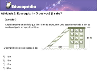 Questão 3
Atividade 5: Educoquiz 1 – O que você já sabe?
A figura mostra um edifício que tem 15 m de altura, com uma escada colocada a 8 m de
sua base ligada ao topo do edifício
O comprimento dessa escada é de:
A) 12 m
B) 15 m
C) 17m
D) 30 m
 