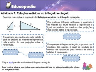 Atividade 7: Relações métricas no triângulo retângulo
Conheça mais sobre a resolução de Relações métricas no triângulo retângulo.
Para realizar alguns exercícios sobre relações métricas no triângulo retângulo, clique
na imagem ao lado.
Em qualquer triângulo retângulo, o quadrado
da medida da altura relativa à hipotenusa é
igual ao produto das medidas das projeções
dos catetos sobre a hipotenusa.
h² = m . nO quadrado da medida de cada cateto é
igual ao produto da medida da hipotenusa
pela medida de sua projeção sobre a
hipotenusa.
c² = a . m
b² = a . n
Em qualquer triângulo retângulo, o produto das
medidas dos catetos é igual ao produto da
medida da hipotenusa pela medida da altura
relativa à hipotenusa.
b . c = a . h
Clique aqui para ler mais sobre triângulo retângulo.
nm
c h h
b
 