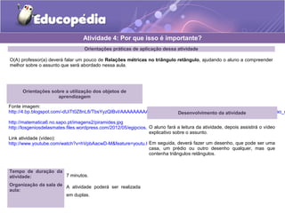 Orientações práticas de aplicação dessa atividade
O(A) professor(a) deverá falar um pouco de Relações métricas no triângulo retângulo, ajudando o aluno a compreender
melhor sobre o assunto que será abordado nessa aula.
Orientações sobre a utilização dos objetos de
aprendizagem
Fonte imagem:
http://4.bp.blogspot.com/-dUiTt0Z8nL8/TbsYyzQIBvI/AAAAAAAAADc/lRIYBLxlKYQ/s1600/9LPT18_Educopedia___Icone_padrao_d
http://matematica6.no.sapo.pt/imagens2/piramides.jpg
http://losgeniosdelasmates.files.wordpress.com/2012/05/egipcios.jpg?w=262
Link atividade (vídeo):
http://www.youtube.com/watch?v=hVpbAacwD-M&feature=youtu.be
Atividade 4: Por que isso é importante?
Desenvolvimento da atividade
O aluno fará a leitura da atividade, depois assistirá o vídeo
explicativo sobre o assunto.
Em seguida, deverá fazer um desenho, que pode ser uma
casa, um prédio ou outro desenho qualquer, mas que
contenha triângulos retângulos.
Tempo de duração da
atividade: 7 minutos.
Organização da sala de
aula:
A atividade poderá ser realizada
em duplas.
 
