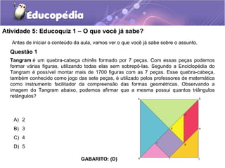 Atividade 5: Educoquiz 1 – O que você já sabe?
Questão 1
Antes de iniciar o conteúdo da aula, vamos ver o que você já sabe sobre o assunto.
Tangram é um quebra-cabeça chinês formado por 7 peças. Com essas peças podemos
formar várias figuras, utilizando todas elas sem sobrepô-las. Segundo a Enciclopédia do
Tangram é possível montar mais de 1700 figuras com as 7 peças. Esse quebra-cabeça,
também conhecido como jogo das sete peças, é utilizado pelos professores de matemática
como instrumento facilitador da compreensão das formas geométricas. Observando a
imagem do Tangram abaixo, podemos afirmar que a mesma possui quantos triângulos
retângulos?
A) 2
B) 3
C) 4
D) 5
GABARITO: (D)
 