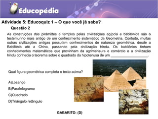 Questão 2
Atividade 5: Educoquiz 1 – O que você já sabe?
As construções das pirâmides e templos pelas civilizações egípcia e babilônica são o
testemunho mais antigo de um conhecimento sistemático da Geometria. Contudo, muitas
outras civilizações antigas possuíam conhecimentos de natureza geométrica, desde a
Babilônia até a China, passando pela civilização hindu. Os babilônios tinham
conhecimentos matemáticos que provinham da agrimensura e comércio e a civilização
hindu conhecia o teorema sobre o quadrado da hipotenusa de um ___________________.
Qual figura geométrica completa o texto acima?
A)Losango
B)Paralelogramo
C)Quadrado
D)Triângulo retângulo
GABARITO: (D)
 