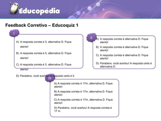 Feedback Corretivo – Educoquiz 1
I
II
III
A) A resposta correta é 17m, alternativa D. Fique
atento!
B) A resposta correta é 17m, alternativa D. Fique
atento!
C) A resposta correta é 17m, alternativa D. Fique
atento!
D) Parabéns, você acertou! A resposta correta é
17 m.
A) A resposta correta é 5, alternativa D. Fique
atento!
B) A resposta correta é 5, alternativa D. Fique
atento!
C) A resposta correta é 5, alternativa D. Fique
atento!
D) Parabéns, você acertou! A resposta certa é 5.
A) A resposta correta é alternativa D. Fique
atento!
B) A resposta correta é alternativa D. Fique
atento!
C) A resposta correta é alternativa D. Fique
atento!
D) Parabéns, você acertou! A resposta certa é
alternativa D.
 