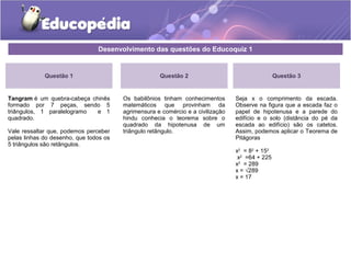 Desenvolvimento das questões do Educoquiz 1
Questão 1
Tangram é um quebra-cabeça chinês
formado por 7 peças, sendo 5
triângulos, 1 paralelogramo e 1
quadrado.
Vale ressaltar que, podemos perceber
pelas linhas do desenho, que todos os
5 triângulos são retângulos.
Questão 3
Seja x o comprimento da escada.
Observe na figura que a escada faz o
papel de hipotenusa e a parede do
edifício e o solo (distância do pé da
escada ao edifício) são os catetos.
Assim, podemos aplicar o Teorema de
Pitágoras
x2
= 82
+ 152
x2
=64 + 225
x2
= 289
x = √289
x = 17
Questão 2
Os babilônios tinham conhecimentos
matemáticos que provinham da
agrimensura e comércio e a civilização
hindu conhecia o teorema sobre o
quadrado da hipotenusa de um
triângulo retângulo.
 