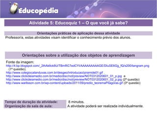 Orientações práticas de aplicação dessa atividade
Professor/a, estas atividades visam identificar o conhecimento prévio dos alunos.
Orientações sobre a utilização dos objetos de aprendizagem
Fonte da imagem:
http://4.bp.blogspot.com/_2thAkltck8U/TBmRC7edCYI/AAAAAAAAAGE/DIuSE6Gg_fQ/s200/tangram.png
. (1ª questão);
http://www.colegiocatanduvas.com.br/desgeo/introducao/piramide01.gif ,
http://www.clickideiamedio.com.br/medio/disc/not/preview/NOT0312020601_01_p.jpg e
http://www.clickideiamedio.com.br/medio/disc/not/preview/NOT0312020601_02_p.jpg (2ª questão)
http://www.warlisson.com.br/wp-content/uploads/2011/09/predio_teoremaPitagoras.gif (3ª questão)
Atividade 5: Educoquiz 1 – O que você já sabe?
Tempo de duração da atividade: 8 minutos.
Organização da sala de aula: A atividade poderá ser realizada individualmente.
 