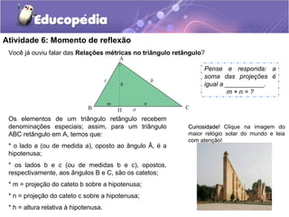 Atividade 6: Momento de reflexão
Você já ouviu falar das Relações métricas no triângulo retângulo?
Os elementos de um triângulo retângulo recebem
denominações especiais; assim, para um triângulo
ABC retângulo em A, temos que:
* o lado a (ou de medida a), oposto ao ângulo Â, é a
hipotenusa;
* os lados b e c (ou de medidas b e c), opostos,
respectivamente, aos ângulos B e C, são os catetos;
* m = projeção do cateto b sobre a hipotenusa;
* n = projeção do cateto c sobre a hipotenusa;
* h = altura relativa à hipotenusa.
Pense e responda: a
soma das projeções é
igual a ___________.
m + n = ?
Curiosidade!Curiosidade! Clique na imagem do
maior relógio solar do mundo e leia
com atenção!
 