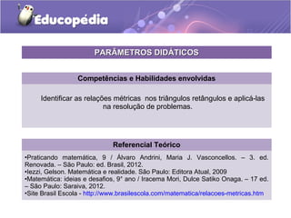 Competências e Habilidades envolvidas
Identificar as relações métricas nos triângulos retângulos e aplicá-las
na resolução de problemas.
Referencial Teórico
•Praticando matemática, 9 / Álvaro Andrini, Maria J. Vasconcellos. – 3. ed.
Renovada. – São Paulo: ed. Brasil, 2012.
•Iezzi, Gelson. Matemática e realidade. São Paulo: Editora Atual, 2009
•Matemática: ideias e desafios, 9° ano / Iracema Mori, Dulce Satiko Onaga. – 17 ed.
– São Paulo: Saraiva, 2012.
•Site Brasil Escola - http://www.brasilescola.com/matematica/relacoes-metricas.htm
PARÂMETROS DIDÁTICOSPARÂMETROS DIDÁTICOS
 
