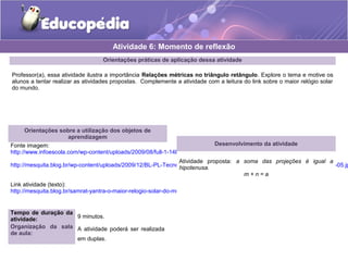 Orientações práticas de aplicação dessa atividade
Professor(a), essa atividade ilustra a importância Relações métricas no triângulo retângulo. Explore o tema e motive os
alunos a tentar realizar as atividades propostas. Complemente a atividade com a leitura do link sobre o maior relógio solar
do mundo.
Orientações sobre a utilização dos objetos de
aprendizagem
Fonte imagem:
http://www.infoescola.com/wp-content/uploads/2009/08/full-1-14bec5d339.jpg
http://mesquita.blog.br/wp-content/uploads/2009/12/BL-PL-Tecnologia-Rel%C3%B3gios-Rel%C3%B3gio-Solar-Samrat-Yantra-05.jp
Link atividade (texto):
http://mesquita.blog.br/samrat-yantra-o-maior-relogio-solar-do-mundo
Atividade 6: Momento de reflexão
Desenvolvimento da atividade
Atividade proposta: a soma das projeções é igual a
hipotenusa.
m + n = a
Tempo de duração da
atividade: 9 minutos.
Organização da sala
de aula:
A atividade poderá ser realizada
em duplas.
 