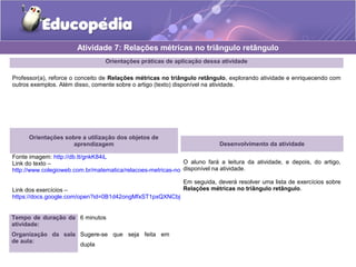 Orientações práticas de aplicação dessa atividade
Professor(a), reforce o conceito de Relações métricas no triângulo retângulo, explorando atividade e enriquecendo com
outros exemplos. Além disso, comente sobre o artigo (texto) disponível na atividade.
Orientações sobre a utilização dos objetos de
aprendizagem
Fonte imagem: http://db.tt/gnkK84iL
Link do texto –
http://www.colegioweb.com.br/matematica/relacoes-metricas-nos-triangulos-retangulos.html
Link dos exercícios –
https://docs.google.com/open?id=0B1d42ongMfxST1pxQXNCbjFsV2c
Atividade 7: Relações métricas no triângulo retângulo
Tempo de duração da
atividade:
6 minutos
Organização da sala
de aula:
Sugere-se que seja feita em
dupla
Desenvolvimento da atividade
O aluno fará a leitura da atividade, e depois, do artigo,
disponível na atividade.
Em seguida, deverá resolver uma lista de exercícios sobre
Relações métricas no triângulo retângulo.
 