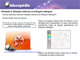 Você já aprendeu todas as relações métricas do triângulo retângulo?
Vamos treinar mais um pouco!
Atividade 8: Relações métricas no triângulo retângulo
Assista ao vídeo abaixo e conheça um
pouco mais sobre o assunto.
http://www.youtube.com/watch?v=k0X0KRGn2pI&feature=youtu.be
Clique na imagem abaixo para ter acesso a uma
atividade bem interessante, na qual você deverá
transformar todas as figuras geométricas em
triângulo retângulo.
Depois, da atividade acima, clique aqui e assista
a resolução de alguns exercícios.
 