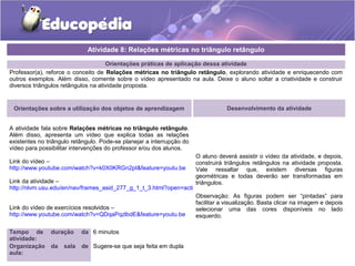 Orientações práticas de aplicação dessa atividade
Professor(a), reforce o conceito de Relações métricas no triângulo retângulo, explorando atividade e enriquecendo com
outros exemplos. Além disso, comente sobre o vídeo apresentado na aula. Deixe o aluno soltar a criatividade e construir
diversos triângulos retângulos na atividade proposta.
Orientações sobre a utilização dos objetos de aprendizagem
A atividade fala sobre Relações métricas no triângulo retângulo.
Além disso, apresenta um vídeo que explica todas as relações
existentes no triângulo retângulo. Pode-se planejar a interrupção do
vídeo para possibilitar intervenções do professor e/ou dos alunos.
Link do vídeo –
http://www.youtube.com/watch?v=k0X0KRGn2pI&feature=youtu.be
Link da atividade –
http://nlvm.usu.edu/en/nav/frames_asid_277_g_1_t_3.html?open=activities&from=topic_t_3.html
Link do vídeo de exercícios resolvidos –
http://www.youtube.com/watch?v=QDqaPqzlbdE&feature=youtu.be
Atividade 8: Relações métricas no triângulo retângulo
Tempo de duração da
atividade:
6 minutos
Organização da sala de
aula:
Sugere-se que seja feita em dupla
Desenvolvimento da atividade
O aluno deverá assistir o vídeo da atividade, e depois,
construirá triângulos retângulos na atividade proposta.
Vale ressaltar que, existem diversas figuras
geométricas e todas deverão ser transformadas em
triângulos.
Observação: As figuras podem ser “pintadas” para
facilitar a visualização. Basta clicar na imagem e depois
selecionar uma das cores disponíveis no lado
esquerdo.
 