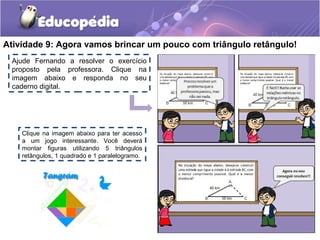 Atividade 9: Agora vamos brincar um pouco com triângulo retângulo!
Clique na imagem abaixo para ter acesso
a um jogo interessante. Você deverá
montar figuras utilizando 5 triângulos
retângulos, 1 quadrado e 1 paralelogramo.
Ajude Fernando a resolver o exercício
proposto pela professora. Clique na
imagem abaixo e responda no seu
caderno digital.
 