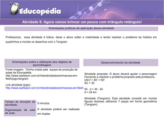 Orientações práticas de aplicação dessa atividade
Professor(a), essa atividade é lúdica, deixe o aluno soltar a criatividade e tentar resolver o problema da história em
quadrinhos e montar os desenhos com o Tangram.
Orientações sobre a utilização dos objetos de
aprendizagem
Fonte imagem: Tirinha criada pela equipe de produção de
aulas da Educopédia.
http://www.warlisson.com.br/interatividades/animacoes-em-
flash/jogo-tangram
Link atividade (jogo):
http://www.warlisson.com.br/interatividades/animacoes-em-flash/jogo-tangram
Atividade 9: Agora vamos brincar um pouco com triângulo retângulo!
Tempo de duração da
atividade:
5 minutos.
Organização da sala
de aula:
A atividade poderá ser realizada
em duplas.
Desenvolvimento da atividade
Atividade proposta: O aluno deverá ajudar o personagem
Fernando a resolver o problema proposto pela professora .
(AC)2
+ 402
= 502
AC = 30
50 . d = 30 . 40
d = 24 km
Atividade (Tangram): Esta atividade consiste em montar
figuras diversas utilizando 7 peças em forma geométrica
(Tangram).
 