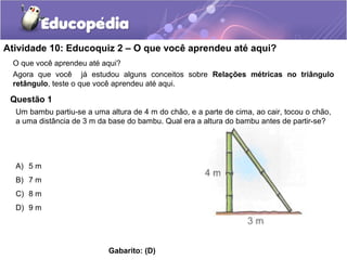 Atividade 10: Educoquiz 2 – O que você aprendeu até aqui?
O que você aprendeu até aqui?
Agora que você já estudou alguns conceitos sobre Relações métricas no triângulo
retângulo, teste o que você aprendeu até aqui.
Questão 1
A) 5 m
B) 7 m
C) 8 m
D) 9 m
Gabarito: (D)
Um bambu partiu-se a uma altura de 4 m do chão, e a parte de cima, ao cair, tocou o chão,
a uma distância de 3 m da base do bambu. Qual era a altura do bambu antes de partir-se?
 