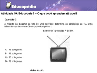 Questão 2
Atividade 10: Educoquiz 2 – O que você aprendeu até aqui?
A medida da diagonal da tela de uma televisão determina as polegadas da TV. Uma
televisão cuja tela mede 30 cm por 40cm possui :
A) 16 polegadas.
B) 18 polegadas.
C) 20 polegadas.
D) 29 polegadas.
Gabarito: (C)
Lembrete! 1 polegada 2,5 cm≅
 