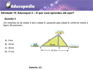 Atividade 10: Educoquiz 2 – O que você aprendeu até aqui?
Questão 3
Um motorista vai da cidade A até a cidade E, passando pela cidade B, conforme mostra a
figura. Ele percorreu:
A) 9 km
B) 20 km
C) 36 km
D) 41 km
Gabarito: (C)
 