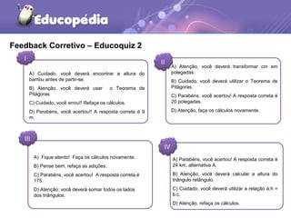 Feedback Corretivo – Educoquiz 2
I
II
III
IV
A) Cuidado, você deverá encontrar a altura do
bambu antes de partir-se.
B) Atenção, você deverá usar o Teorema de
Pitágoras
C) Cuidado, você errou!! Refaça os cálculos.
D) Parabéns, você acertou!! A resposta correta é 9
m.
A) Atenção, você deverá transformar cm em
polegadas.
B) Cuidado, você deverá utilizar o Teorema de
Pitágoras.
C) Parabéns, você acertou! A resposta correta é
20 polegadas.
D) Atenção, faça os cálculos novamente.
A) Fique atento! Faça os cálculos novamente.
B) Pense bem, refaça as adições.
C) Parabéns, você acertou! A resposta correta é
175.
D) Atenção: você deverá somar todos os lados
dos triângulos.
A) Parabéns, você acertou! A resposta correta é
24 km, alternativa A.
B) Atenção, você deverá calcular a altura do
triângulo retângulo.
C) Cuidado, você deverá utilizar a relação a.h =
b.c.
D) Atenção, refaça os cálculos.
 