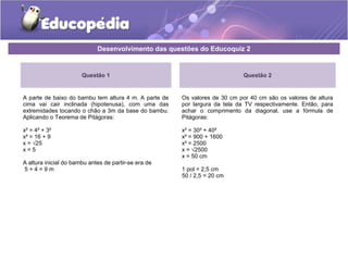 Desenvolvimento das questões do Educoquiz 2
Questão 1
A parte de baixo do bambu tem altura 4 m. A parte de
cima vai cair inclinada (hipotenusa), com uma das
extremidades tocando o chão a 3m da base do bambu.
Aplicando o Teorema de Pitágoras:
x² = 4² + 3²
x² = 16 + 9
x = √25
x = 5
A altura inicial do bambu antes de partir-se era de
5 + 4 = 9 m
Questão 2
Os valores de 30 cm por 40 cm são os valores de altura
por largura da tela da TV respectivamente. Então, para
achar o comprimento da diagonal, use a fórmula de
Pitágoras:
x² = 30² + 40²
x² = 900 + 1600
x² = 2500
x = √2500
x = 50 cm
1 pol = 2,5 cm
50 / 2,5 = 20 cm
 