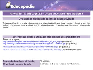 Orientações práticas de aplicação dessa atividade
Estas questões têm o objetivo de revisar o que foi ensinado até aqui. Você professor, deverá aprofundar
estes conhecimentos em sua sala de aula, incluindo atividades do cotidiano que despertem o interesse do
aluno.
Orientações sobre a utilização dos objetos de aprendizagem
Fonte da imagem:
http://anapaulamorgado.files.wordpress.com/2009/04/td2_8c_mat_ii2.pdf (1ª questão) ;
http://htmlimg2.scribdassets.com/5u5qyl38lc1y9c3i/images/4-377db065a7.jpg (2ª questão) ;
http://sites.educacional.com.br/userData/Construtor/2356/2356614/1344202131703.pdf (3ª questão) ;
http://colorir.estaticos.net/desenhos/color/201114/19aab89dee1ed0601b1c74a44b251529.png modificado (4ª questão) ;
Atividade 10: Educoquiz 2 – O que você aprendeu até aqui?
Tempo de duração da atividade: 10 Minutos.
Organização da sala de aula: A atividade poderá ser realizada individualmente.
 