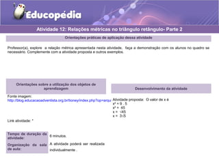 Orientações práticas de aplicação dessa atividade
Professor(a), explore a relação métrica apresentada nesta atividade, faça a demonstração com os alunos no quadro se
necessário. Complemente com a atividade proposta e outros exemplos.
Orientações sobre a utilização dos objetos de
aprendizagem
Fonte imagem:
http://blog.educacaoadventista.org.br/tioney/index.php?op=arquivo
Link atividade: *
Atividade 12: Relações métricas no triângulo retângulo- Parte 2
Tempo de duração da
atividade:
6 minutos.
Organização da sala
de aula:
A atividade poderá ser realizada
individualmente .
Desenvolvimento da atividade
Atividade proposta: O valor de x é
x² = 9 . 5
x² = 45
x = √45
x = 3√5
 