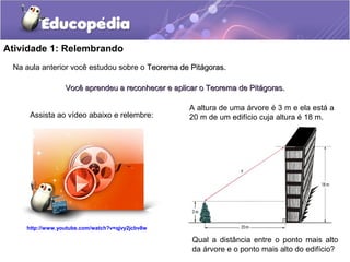 Atividade 1: Relembrando
Na aula anterior você estudou sobre o Teorema de Pitágoras.Teorema de Pitágoras.
Você aprendeu a reconhecer e aplicar o Teorema de Pitágoras.Você aprendeu a reconhecer e aplicar o Teorema de Pitágoras.
http://www.youtube.com/watch?v=qjvy2jcbv8w
Assista ao vídeo abaixo e relembre:
A altura de uma árvore é 3 m e ela está a
20 m de um edifício cuja altura é 18 m.
Qual a distância entre o ponto mais alto
da árvore e o ponto mais alto do edifício?
 