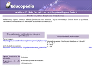 Orientações práticas de aplicação dessa atividade
Professor(a), explore a relação métrica apresentada nesta atividade, faça a demonstração com os alunos no quadro se
necessário. Complemente com a atividade proposta e outros exemplos.
Orientações sobre a utilização dos objetos de
aprendizagem
Fonte imagem:
http://blog.educacaoadventista.org.br/tioney/index.php?op=arquivo
Link atividade(exercícios):
http://www.educacional.com.br/spe/MostraAtividade_cadernodeatividades.asp?Unid=/1aSerie/Matematica/19%20Rela%E7%F5es%
Atividade 13: Relações métricas no triângulo retângulo- Parte 3
Tempo de duração da
atividade:
6 minutos.
Organização da sala
de aula:
A atividade poderá ser realizada
individualmente .
Desenvolvimento da atividade
Atividade proposta: Qual o valor da altura do triângulo?
5 . h = 3 . 4
h = 12/5
h = 2,4
 