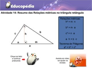 Atividade 14: Resumo das Relações métricas no triângulo retângulo
Clique ao lado
e continue
praticando
Assista ao vídeo,
vai ajudar na
revisão:
 