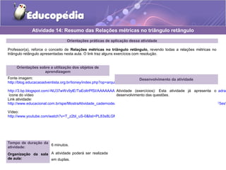 Orientações práticas de aplicação dessa atividade
Professor(a), reforce o conceito de Relações métricas no triângulo retângulo, revendo todas a relações métricas no
triângulo retângulo apresentadas nesta aula. O link traz alguns exercícios com resolução.
Orientações sobre a utilização dos objetos de
aprendizagem
Fonte imagem:
http://blog.educacaoadventista.org.br/tioney/index.php?op=arquivo
http://3.bp.blogspot.com/-NU37wWv9ylE/TaEoltrPfSI/AAAAAAAAAEs/PH6G3ZHjBH8/s1600/9LPT18_Educopedia___Icone_padrao
ícone do vídeo
Link atividade:
http://www.educacional.com.br/spe/MostraAtividade_cadernodeatividades.asp?Unid=/1aSerie/Matematica/19%20Rela%E7%F5es%
Vídeo:
http://www.youtube.com/watch?v=T_z2bl_uS-0&list=PL83s8LGM84J5eAyjwdgXXBjlYvkFzR5Fw
Atividade 14: Resumo das Relações métricas no triângulo retângulo
Tempo de duração da
atividade:
6 minutos.
Organização da sala
de aula:
A atividade poderá ser realizada
em duplas.
Desenvolvimento da atividade
Atividade (exercícios): Esta atividade já apresenta o
desenvolvimento das questões.
 