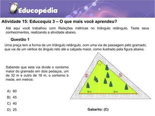 Atividade 15: Educoquiz 3 – O que mais você aprendeu?
Até aqui você trabalhou com Relações métricas no triângulo retângulo. Teste seus
conhecimentos, realizando a atividade abaixo.
Questão 1
Uma praça tem a forma de um triângulo retângulo, com uma via de passagem pelo gramado,
que vai de um vértice do ângulo reto até a calçada maior, como ilustrado pela figura abaixo.
Sabendo que esta via divide o contorno
maior do gramado em dois pedaços, um
de 32 m e outro de 18 m, o contorno b
mede, em metros:
A) 60
B) 45
C) 40
D) 25 Gabarito: (C)
 