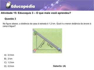 Questão 3
Atividade 15: Educoquiz 3 – O que mais você aprendeu?
Na figura abaixo, a distância da casa à estrada é 1,2 km. Qual é a menor distância da árvore à
caixa d’água?
A) 2,5 km
B) 2 km
C) 1,5 km
D) 0,9 km Gabarito: (A)
 