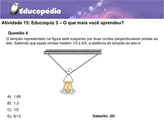 Questão 4
Atividade 15: Educoquiz 3 – O que mais você aprendeu?
O lampião representado na figura está suspenso por duas cordas perpendiculares presas ao
teto. Sabendo que essas cordas medem 1/2 e 6/5, a distância do lampião ao teto é:
A) 1,69
B) 1,3
C) 1/2
D) 6/13 Gabarito: (D)
 
